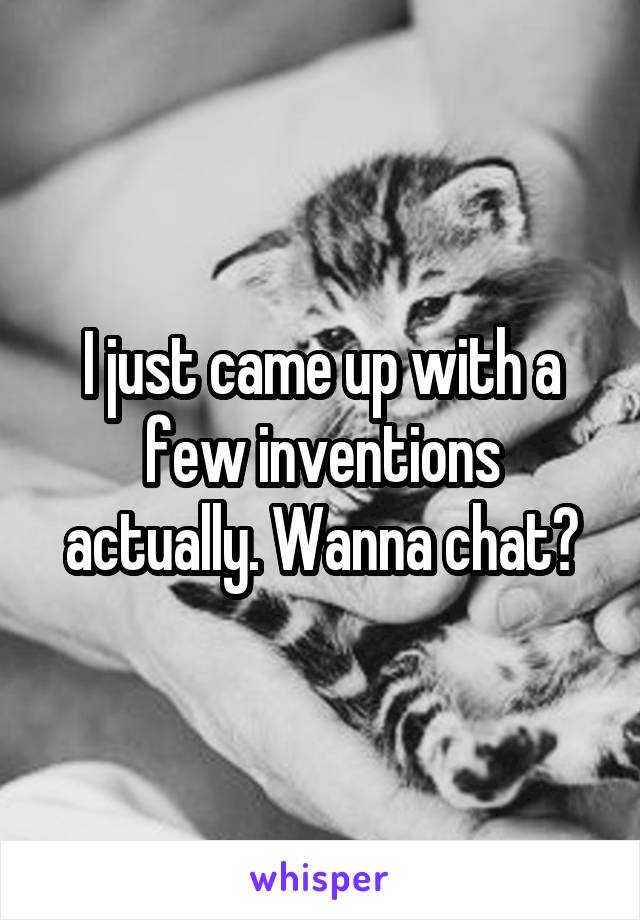 I just came up with a few inventions actually. Wanna chat?