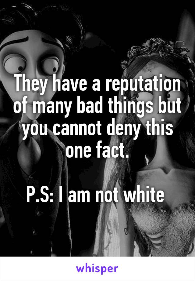 They have a reputation of many bad things but you cannot deny this one fact.

P.S: I am not white 