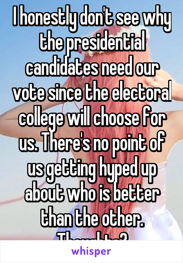 I honestly don't see why the presidential candidates need our vote since the electoral college will choose for us. There's no point of us getting hyped up about who is better than the other. Thoughts?