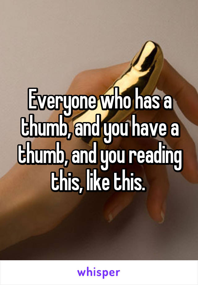Everyone who has a thumb, and you have a thumb, and you reading this, like this. 