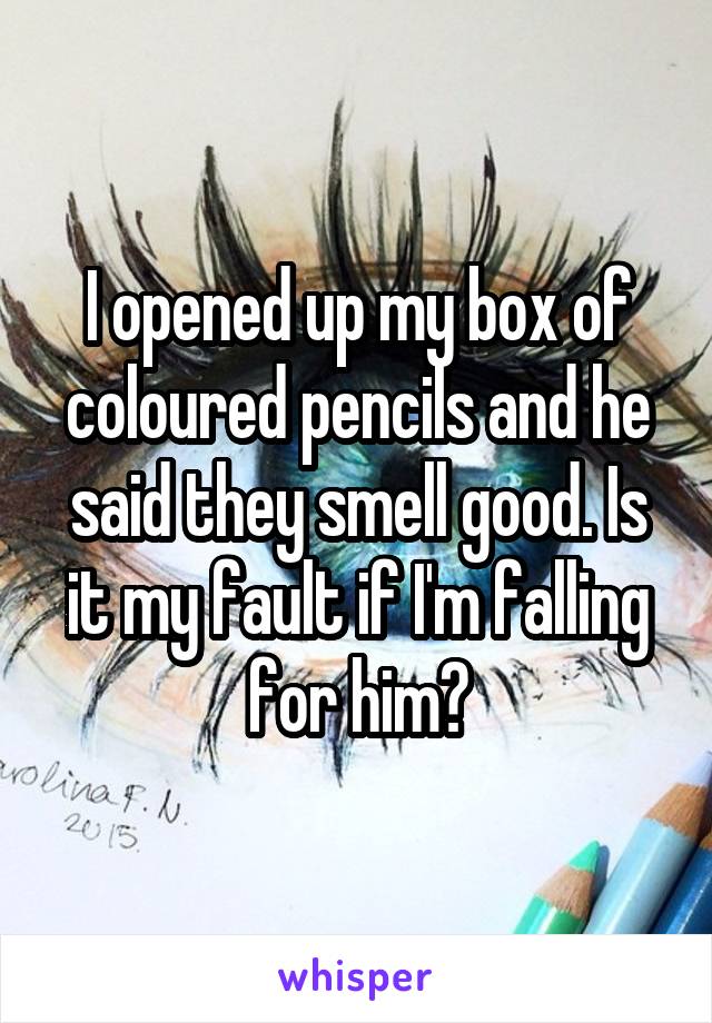 I opened up my box of coloured pencils and he said they smell good. Is it my fault if I'm falling for him?