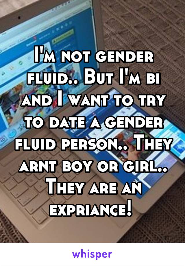 I'm not gender fluid.. But I'm bi and I want to try to date a gender fluid person.. They arnt boy or girl.. They are an expriance! 