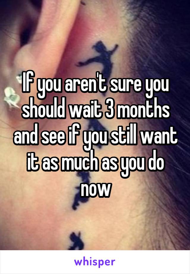 If you aren't sure you should wait 3 months and see if you still want it as much as you do now