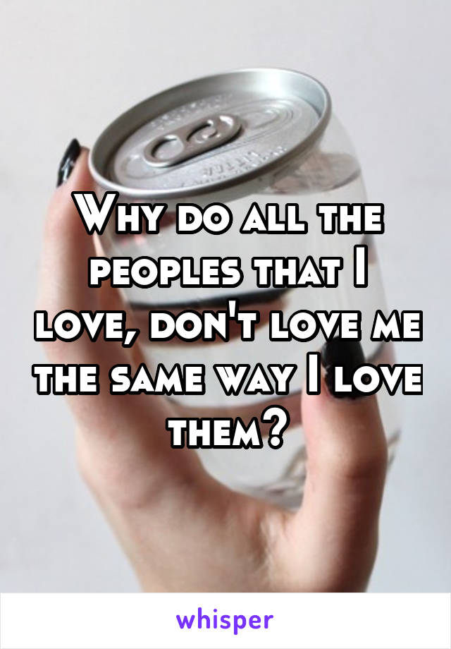 Why do all the peoples that I love, don't love me the same way I love them?