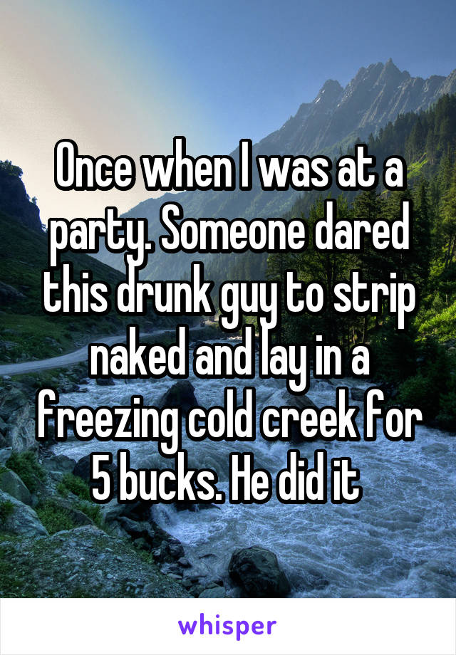 Once when I was at a party. Someone dared this drunk guy to strip naked and lay in a freezing cold creek for 5 bucks. He did it 