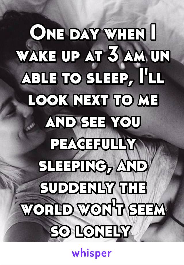 One day when I wake up at 3 am un able to sleep, I'll look next to me and see you peacefully sleeping, and suddenly the world won't seem so lonely 