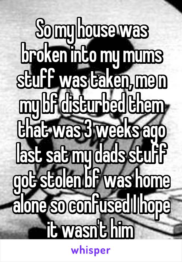 So my house was broken into my mums stuff was taken, me n my bf disturbed them that was 3 weeks ago last sat my dads stuff got stolen bf was home alone so confused I hope it wasn't him 