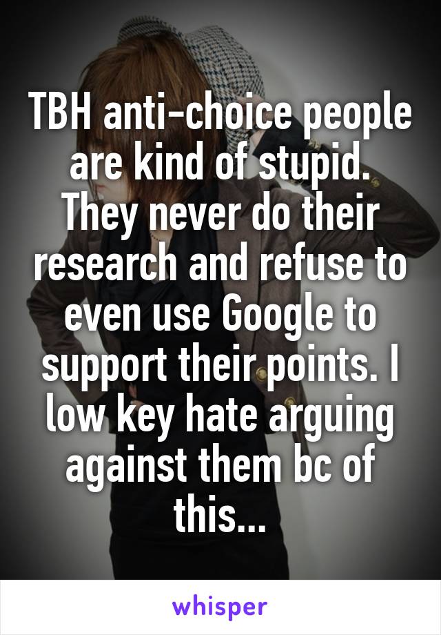 TBH anti-choice people are kind of stupid. They never do their research and refuse to even use Google to support their points. I low key hate arguing against them bc of this...