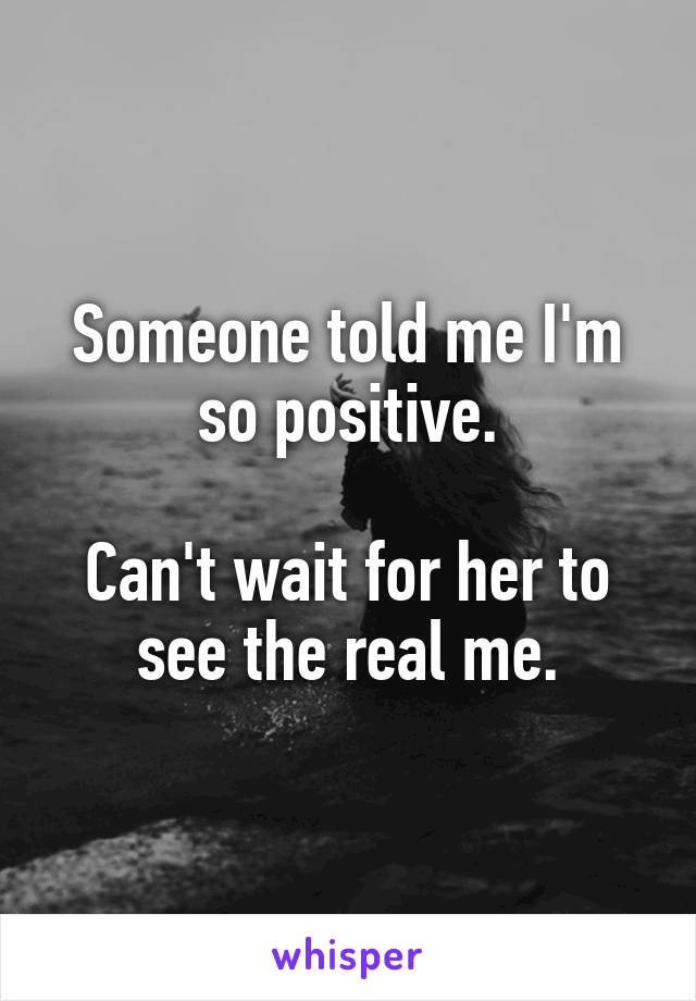 Someone told me I'm so positive.

Can't wait for her to see the real me.