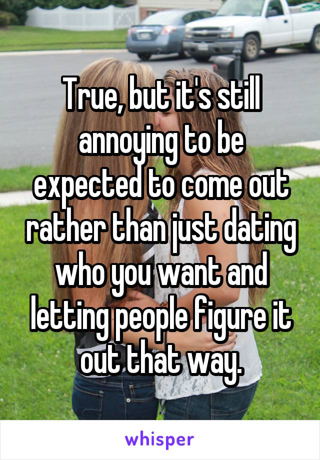 True, but it's still annoying to be expected to come out rather than just dating who you want and letting people figure it out that way.