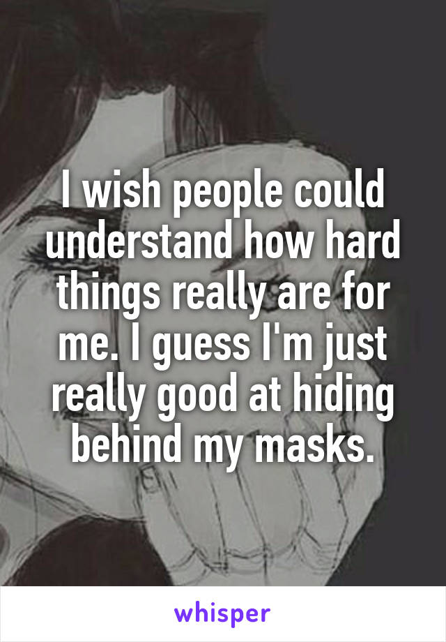 I wish people could understand how hard things really are for me. I guess I'm just really good at hiding behind my masks.