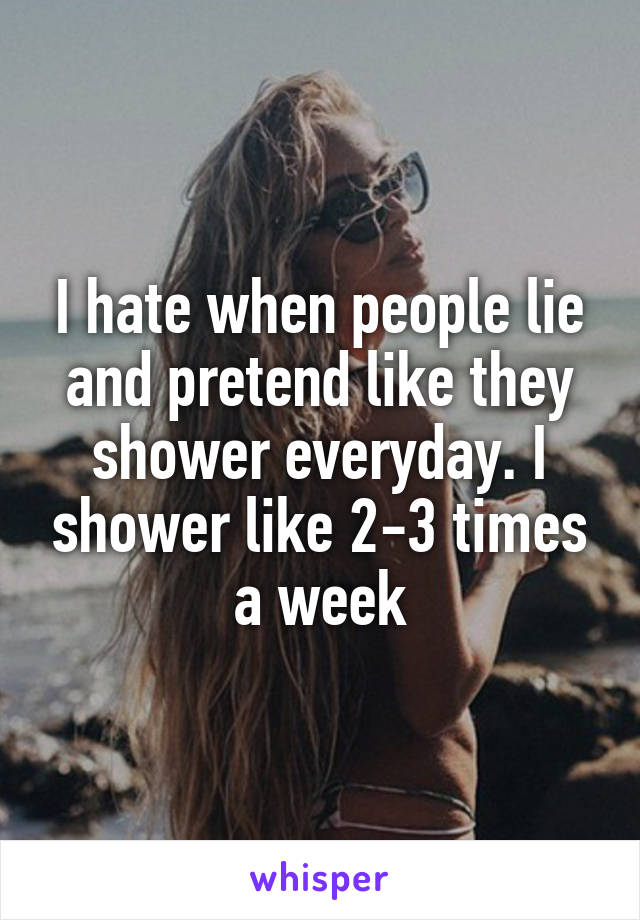 I hate when people lie and pretend like they shower everyday. I shower like 2-3 times a week