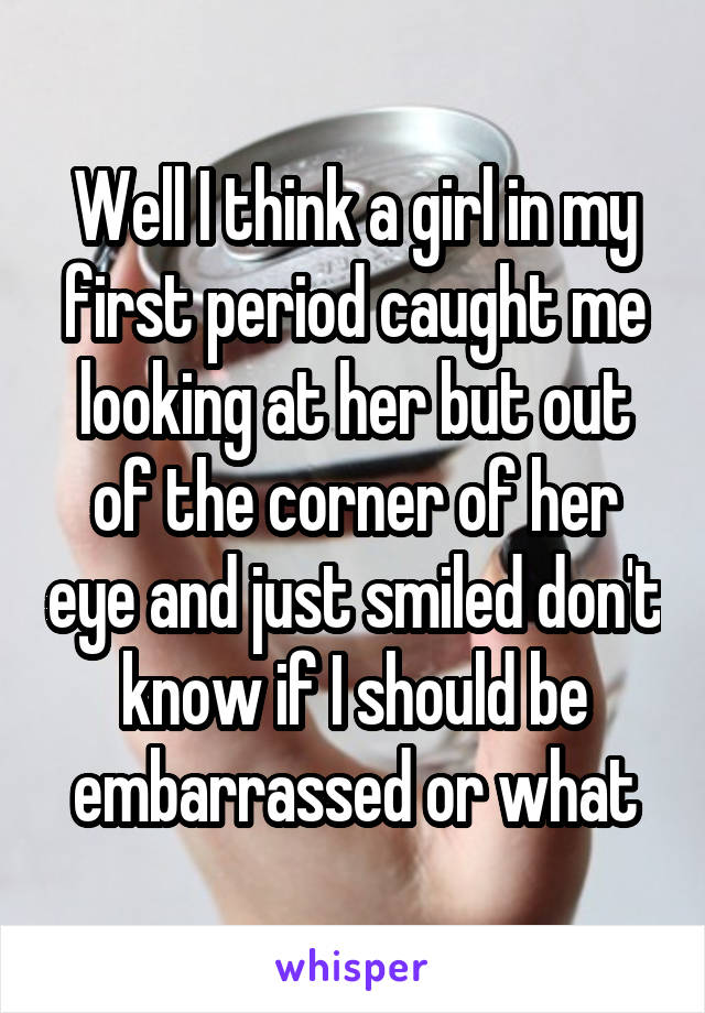 Well I think a girl in my first period caught me looking at her but out of the corner of her eye and just smiled don't know if I should be embarrassed or what