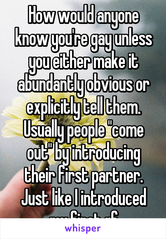 How would anyone know you're gay unless you either make it abundantly obvious or explicitly tell them. Usually people "come out" by introducing their first partner. Just like I introduced my first gf