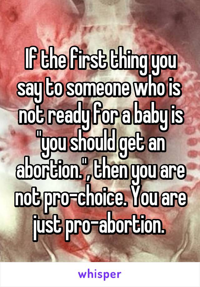 If the first thing you say to someone who is  not ready for a baby is "you should get an abortion.", then you are not pro-choice. You are just pro-abortion. 