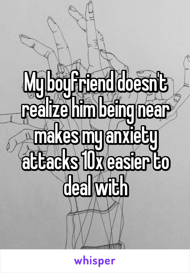 My boyfriend doesn't realize him being near makes my anxiety attacks 10x easier to deal with