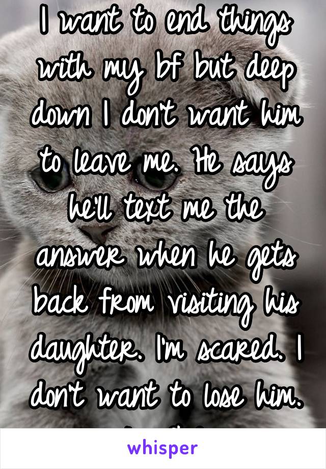 I want to end things with my bf but deep down I don't want him to leave me. He says he'll text me the answer when he gets back from visiting his daughter. I'm scared. I don't want to lose him. I'm fkd