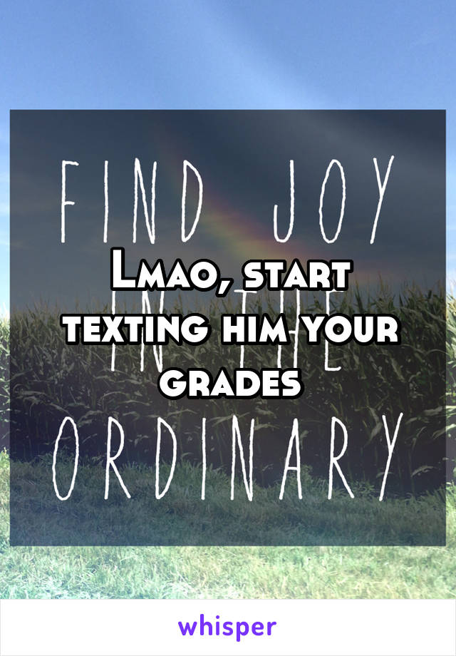 Lmao, start texting him your grades