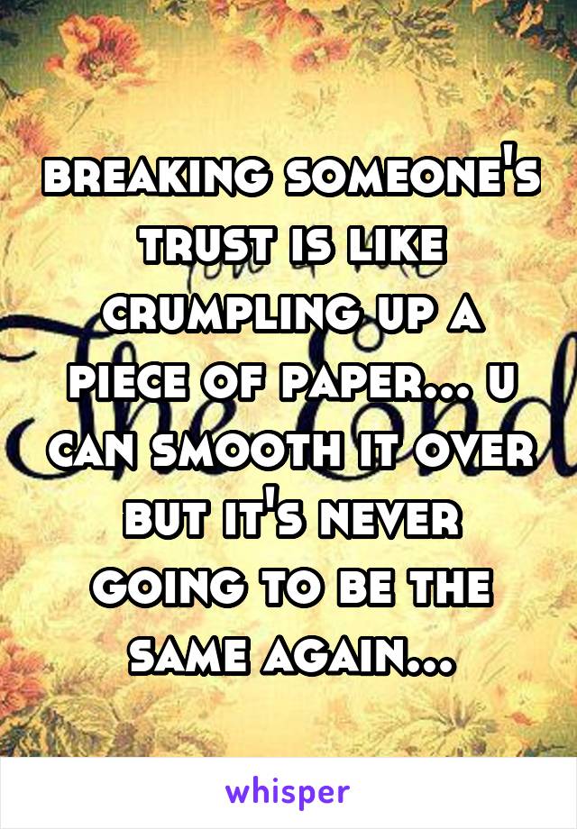 breaking someone's trust is like crumpling up a piece of paper... u can smooth it over but it's never going to be the same again...