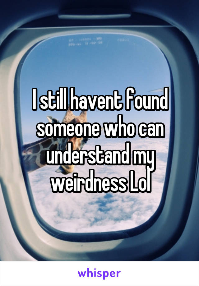 I still havent found someone who can understand my weirdness Lol