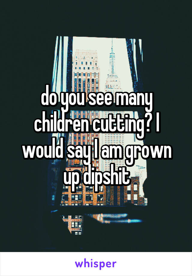 do you see many children cutting? I would say I am grown up dipshit