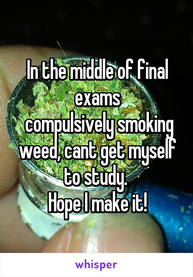 In the middle of final exams
 compulsively smoking weed, cant get myself to study. 
Hope I make it!