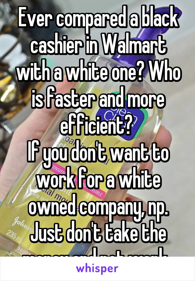 Ever compared a black cashier in Walmart with a white one? Who is faster and more efficient? 
If you don't want to work for a white owned company, np.
Just don't take the money and not work. 