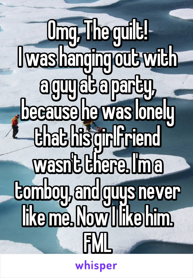 Omg, The guilt!
I was hanging out with a guy at a party, because he was lonely that his girlfriend wasn't there. I'm a tomboy, and guys never like me. Now I like him.
FML