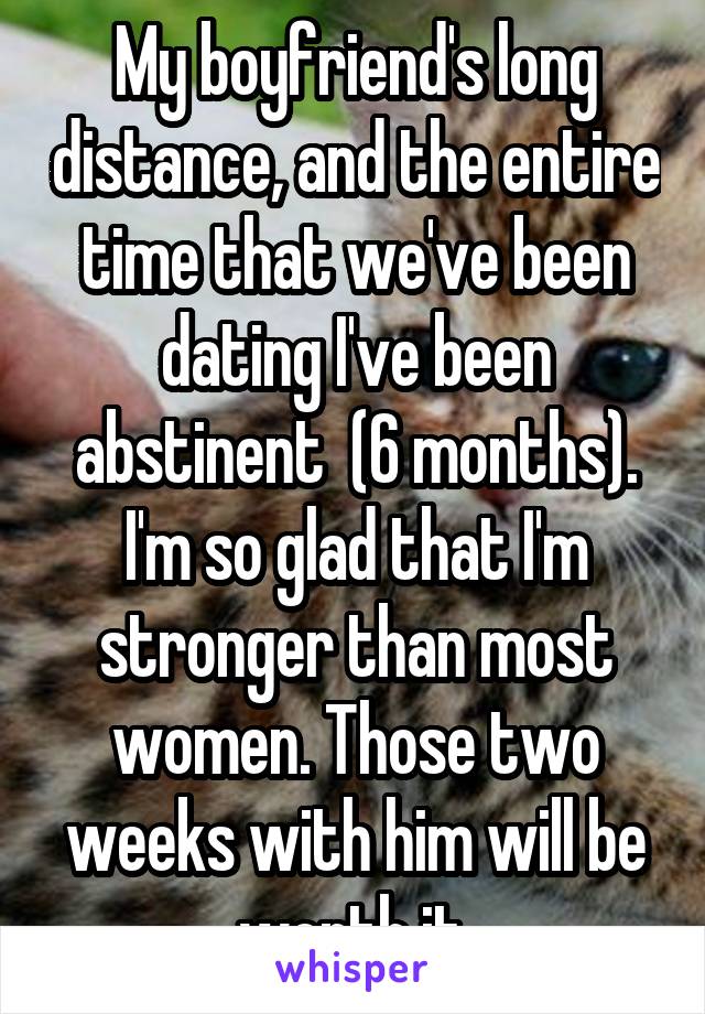 My boyfriend's long distance, and the entire time that we've been dating I've been abstinent  (6 months). I'm so glad that I'm stronger than most women. Those two weeks with him will be worth it.