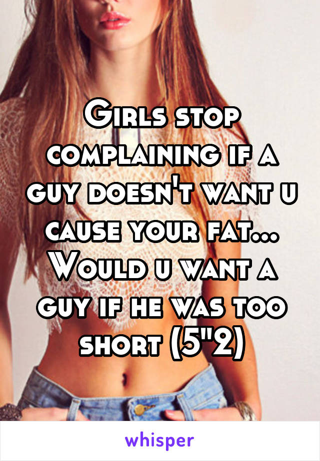 Girls stop complaining if a guy doesn't want u cause your fat... Would u want a guy if he was too short (5"2)