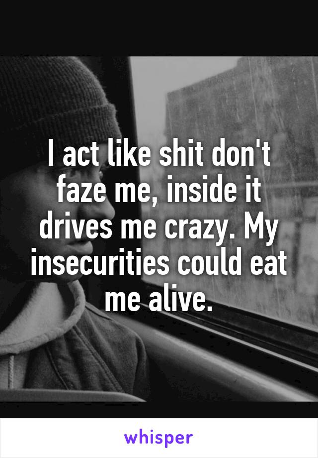 I act like shit don't faze me, inside it drives me crazy. My insecurities could eat me alive.