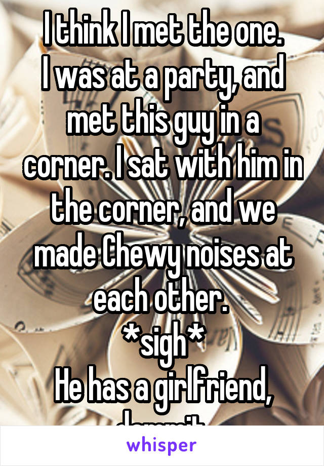 I think I met the one.
I was at a party, and met this guy in a corner. I sat with him in the corner, and we made Chewy noises at each other. 
*sigh*
He has a girlfriend, dammit.