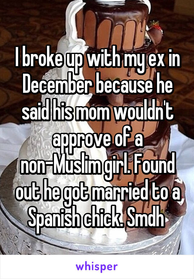 I broke up with my ex in December because he said his mom wouldn't approve of a non-Muslim girl. Found out he got married to a Spanish chick. Smdh 