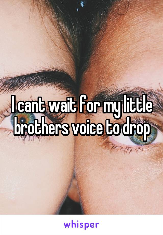 I cant wait for my little  brothers voice to drop 