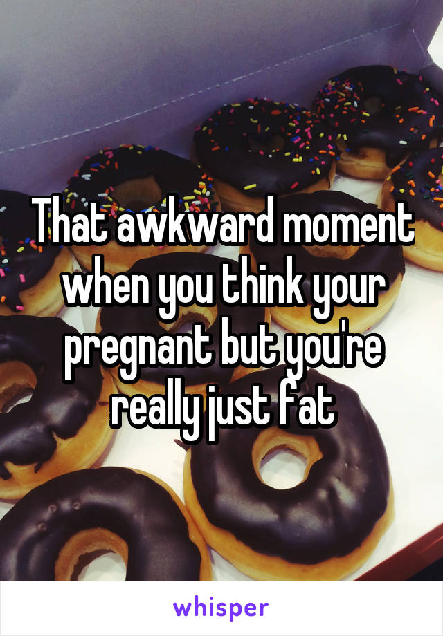 That awkward moment when you think your pregnant but you're really just fat