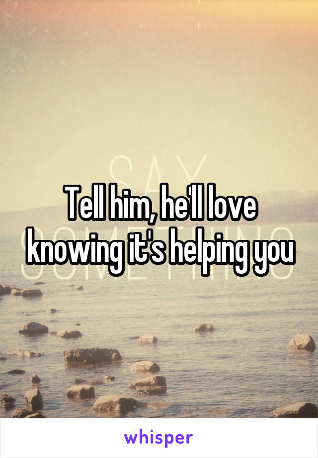 Tell him, he'll love knowing it's helping you