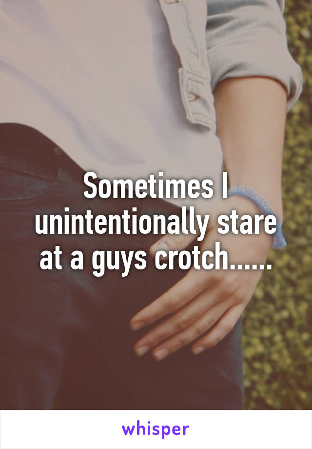 Sometimes I unintentionally stare at a guys crotch......