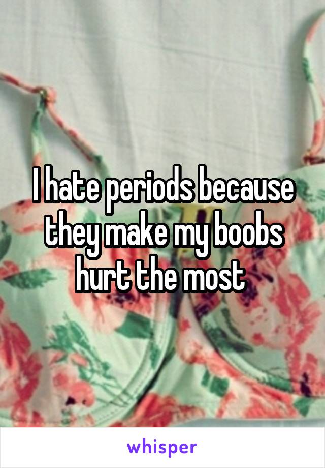 I hate periods because they make my boobs hurt the most 