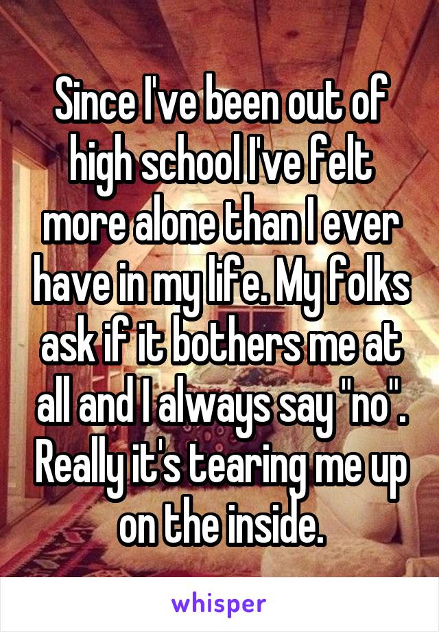 Since I've been out of high school I've felt more alone than I ever have in my life. My folks ask if it bothers me at all and I always say "no". Really it's tearing me up on the inside.