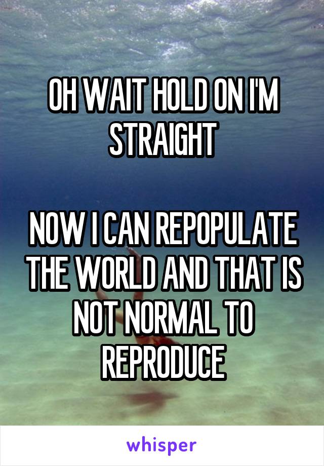 OH WAIT HOLD ON I'M STRAIGHT

NOW I CAN REPOPULATE THE WORLD AND THAT IS NOT NORMAL TO REPRODUCE