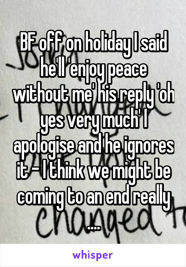 BF off on holiday I said he'll 'enjoy peace without me' his reply 'oh yes very much' I apologise and he ignores it - I think we might be coming to an end really ....