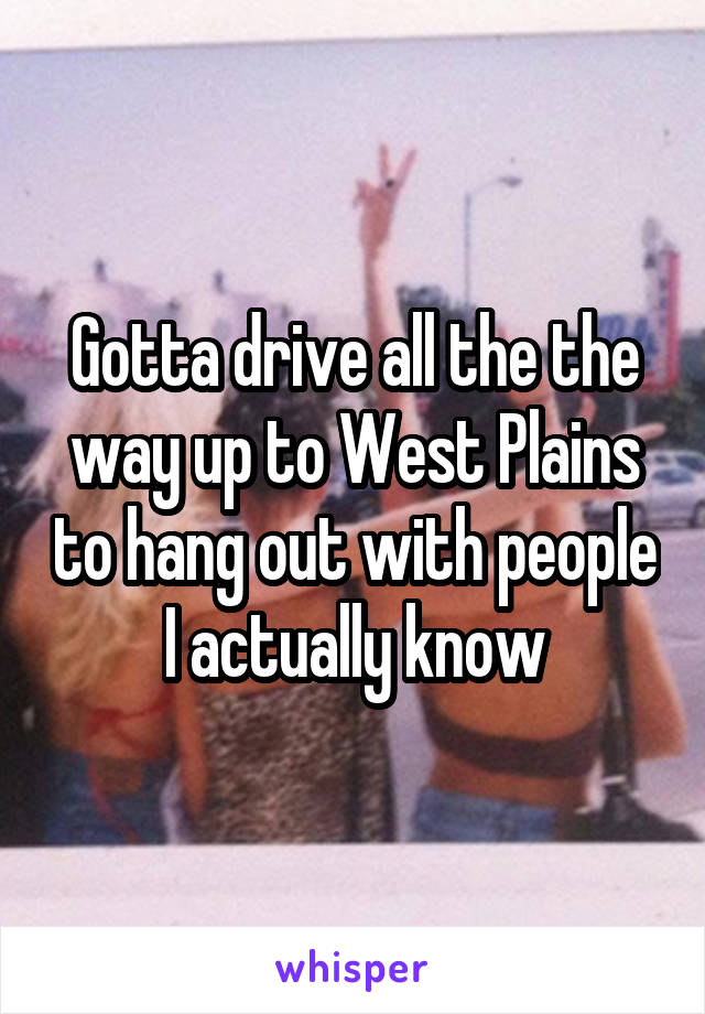 Gotta drive all the the way up to West Plains to hang out with people I actually know