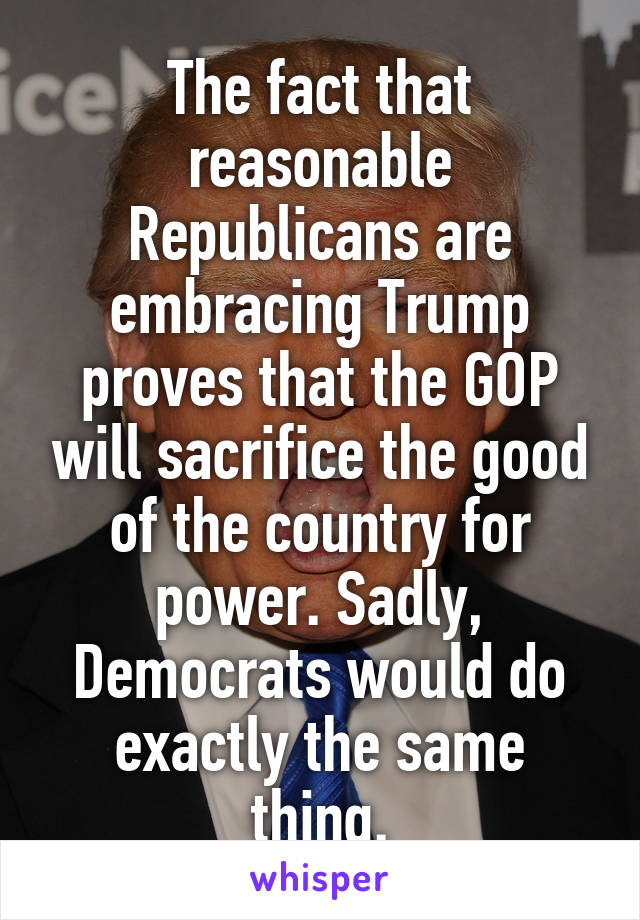 The fact that reasonable Republicans are embracing Trump proves that the GOP will sacrifice the good of the country for power. Sadly, Democrats would do exactly the same thing.