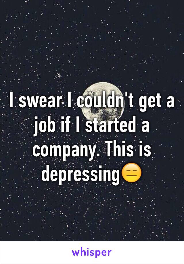 I swear I couldn't get a job if I started a company. This is depressing😑