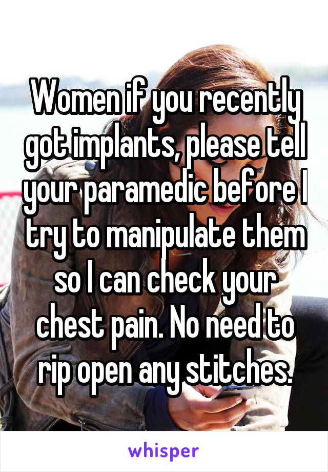 Women if you recently got implants, please tell your paramedic before I try to manipulate them so I can check your chest pain. No need to rip open any stitches.