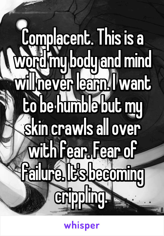 Complacent. This is a word my body and mind will never learn. I want to be humble but my skin crawls all over with fear. Fear of failure. It's becoming crippling. 