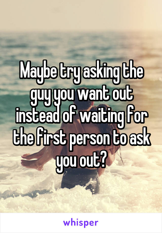 Maybe try asking the guy you want out instead of waiting for the first person to ask you out?