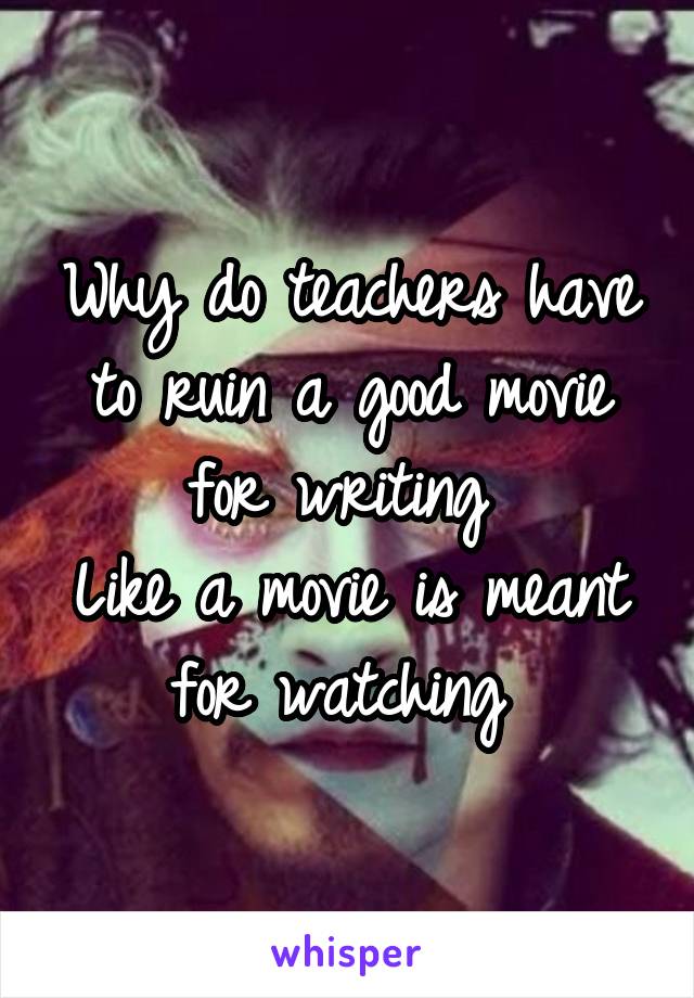 Why do teachers have to ruin a good movie for writing 
Like a movie is meant for watching 