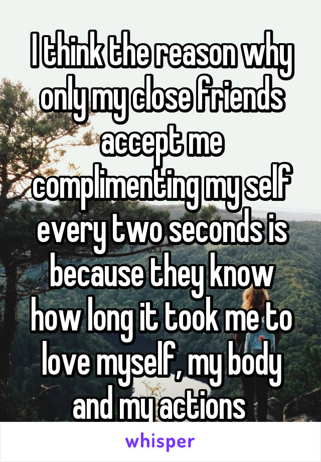 I think the reason why only my close friends accept me complimenting my self every two seconds is because they know how long it took me to love myself, my body and my actions 