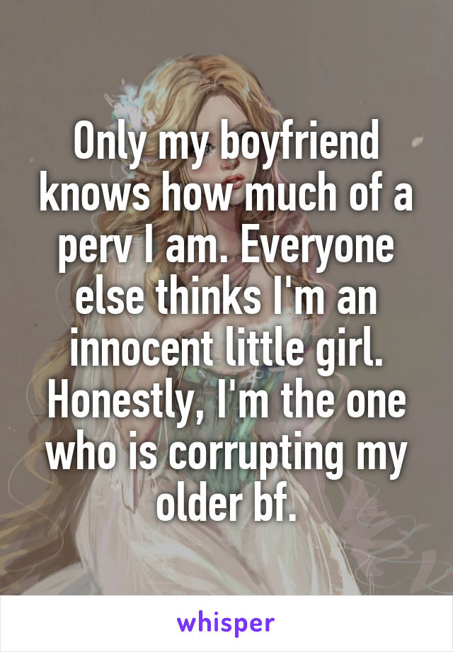 Only my boyfriend knows how much of a perv I am. Everyone else thinks I'm an innocent little girl. Honestly, I'm the one who is corrupting my older bf.